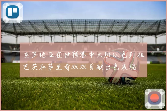 克罗地亚在世预赛中大胜以色列祖巴茨和萨里奇双双贡献出色表现