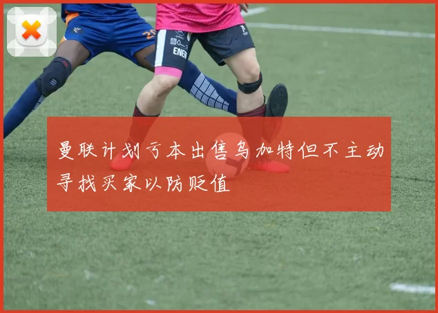 曼联计划亏本出售乌加特但不主动寻找买家以防贬值